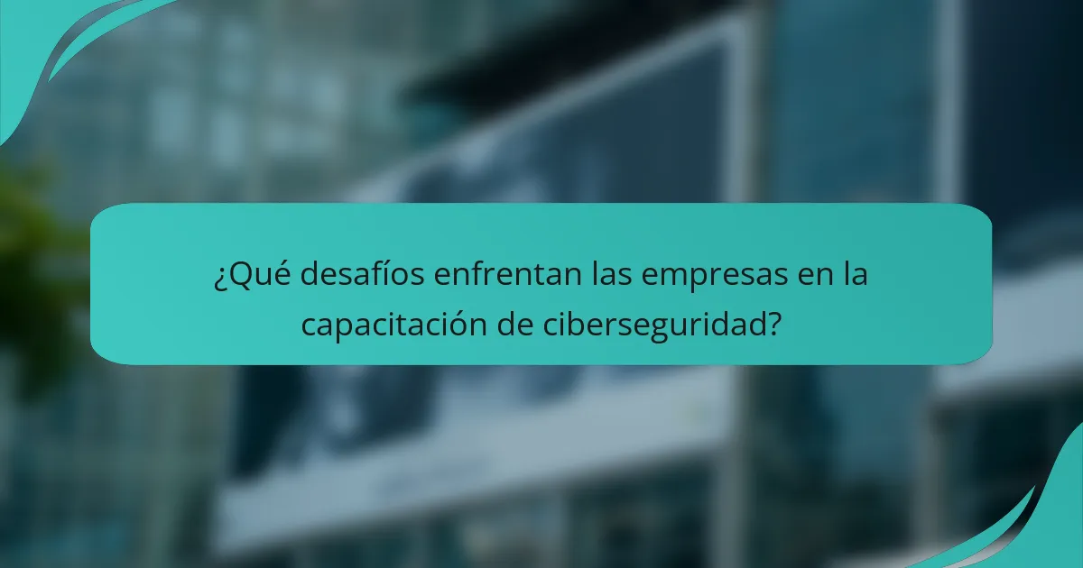 ¿Qué desafíos enfrentan las empresas en la capacitación de ciberseguridad?